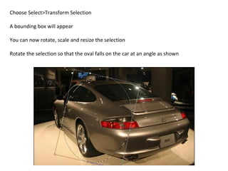 Choose Select>Transform Selection A bounding box will appear You can now rotate, scale and resize the selection Rotate the selection so that the oval falls on the car at an angle as shown  