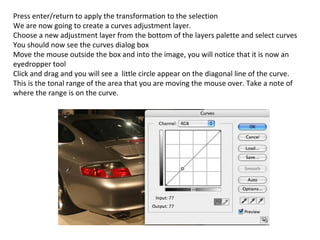 Press enter/return to apply the transformation to the selection We are now going to create a curves adjustment layer. Choose a new adjustment layer from the bottom of the layers palette and select curves You should now see the curves dialog box Move the mouse outside the box and into the image, you will notice that it is now an eyedropper tool Click and drag and you will see a  little circle appear on the diagonal line of the curve. This is the tonal range of the area that you are moving the mouse over. Take a note of where the range is on the curve. 