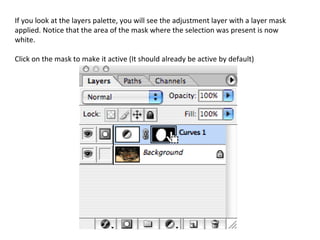 If you look at the layers palette, you will see the adjustment layer with a layer mask applied. Notice that the area of the mask where the selection was present is now white. Click on the mask to make it active (It should already be active by default)  