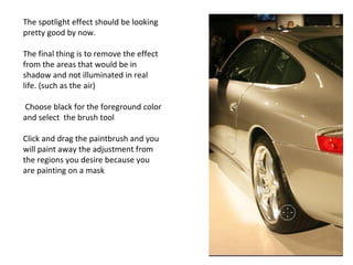 The spotlight effect should be looking pretty good by now. The final thing is to remove the effect from the areas that would be in shadow and not illuminated in real life. (such as the air) Choose black for the foreground color and select  the brush tool Click and drag the paintbrush and you will paint away the adjustment from the regions you desire because you are painting on a mask  