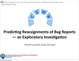 Predic'ng	
  Reassignments	
  of	
  Bug	
  Reports	
  
—	
  an	
  Exploratory	
  Inves'ga'on
Ahmed Lamkanﬁ, Serge Demeyer
Ansymo
Antwerp Systems and Software Modelling
Proceedings of the 17th European Conference on Software Maintenance and
Reengineering
Wednesday 12 June 2013
 
