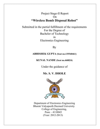 Project Stage-II Report
On
“Wireless Bomb Disposal Robot”
Submitted in the partial fulfillment of the requirements
For the Degree of
Bachelor of Technology
in
Electronics Engineering
By
ABHISHEK GUPTA (Seat no.135540461)
KUNAL NANDE (Seat no.468824)
Under the guidance of
Mr. S. V. DHOLE
Department of Electronics Engineering
Bharati Vidyapeeth Deemed University
College of Engineering,
Pune – 4110043
(Year: 2012-2013)
 