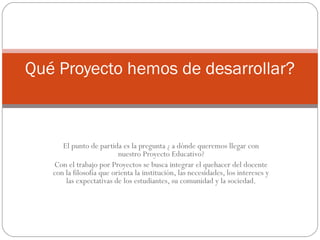 El punto de partida es la pregunta ¿ a dónde queremos llegar con
nuestro Proyecto Educativo?
Con el trabajo por Proyectos se busca integrar el quehacer del docente
con la filosofía que orienta la institución, las necesidades, los intereses y
las expectativas de los estudiantes, su comunidad y la sociedad.
Qué Proyecto hemos de desarrollar?
 