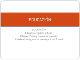 EDUCACIÓN
Educare:Aristóteles ( llenar )
Educere: Platón y Socarates ( permitir )
Los dos se amalgaman en nuestra práctica docente
EDUCACIÓN
 