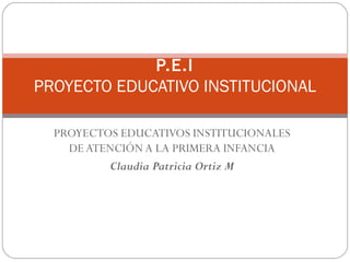 P.E.I
PROYECTO EDUCATIVO INSTITUCIONAL
PROYECTOS EDUCATIVOS INSTITUCIONALES
DE ATENCIÓN A LA PRIMERA INFANCIA
Claudia Patricia Ortiz M
 