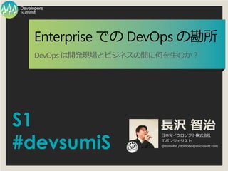 S1
#devsumiS
長沢 智治
日本マイクロソフト株式会社
エバンジェリスト
＠tomohn / tomohn@microsoft.com
Summit
Developers
Enterprise での DevOps の勘所
DevOps は開発現場とビジネスの間に何を生むか？
 