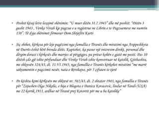 • Poshtë kësaj letre lexojmë shënimin: “U muer ditën 31.7.1943” dhe më poshtë: “Ditën 3
gusht 1943 , Venko Verah kje pagzue e u regjistrue ne Librin e te Pagzuemeve me numrin
138”. Të dyja shënimet firmosur Dom Shtjefën Kurti
• Siç shihet, kërkesa për leje pagëzimi nga famullia e Tiranës dhe miratimi nga Arqipeshkvia
në Durrës është bërë brenda ditës. Kuptohet, ka pasur një interesim direkt, personal dhe
dërgim dorazi i kërkesës dhe marrjes së përgjigjes, pa pritur kohën e gjatë me postë. Pas 10
ditësh çdo gjë ishte përfunduar dhe Venko Verah ishte konvertuar në katolik. Gjithashtu,
me shkresën 324/43, dt. 11.VI.1943, nga famullia e Tiranës kërkohet miratimi “me marrë
sakramentin e pagzimit nesër, nata e Rrrshajve, për 5 çifuten te tjerë
• Po kështu kemi kërkesën me shkresë nr. 565/43, dt. 2 shtator 1943, nga famullia e Tiranës
për “Zojushen Olga Nikolic, e bija e Blogota e Danica Kovacevic, lindur në Tandi (USA)
me 22 korrik 1913, ardhur në Tiranë prej Kotorrit për me u ba katolike”
 