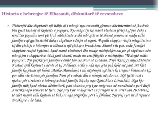 • Hebrenjtë dhe shqiptarët një lidhje që i mbrojti nga revanshi gjerman dhe internimi në Aushvic
bën pjesë tashmë në kujtesën e popujve. Kjo mikpritje ka marrë vlerësim përtej kufijve duke e
renditur popullin tonë përkrah mbështetësve dhe mbrojtësve të shumë personave madje edhe
familjeve që gjetën strehë duke i shpëtuar vdekjes së sigurt. Populli shqiptar ruajti integritetin e
tij dhe çështja e hebrenjve u cilësua si një çështje e brendshme. Shumë vite pas, ende familjet
shqiptare ruajnë kujtimet, kanë marrë vlerësimet dhe madje mirënjohjen e atyre që shpëtuan nën
mbrojtjen e shqiptarëve. Nuk janë shumë, madje me certifikatën e mirënjohjes “Të drejtë midis
popujve”. Një prej këtyre familjeve është familja Nosi në Elbasan. Nipi i kësaj familjes Skënder
Kosturi sjell kujtimet e nënës së tij Adelinës, e cila u nda nga jeta pak kohë më parë. Në këtë
familje ka jetuar një hebre, Marko Manehami, i cili nëpërmjet një letre ka treguar historinë e tij,
por edhe vlerësimin për familjen Nosi që e mbajti dhe e mbrojti në çdo rast. Një tjetër rast i
njohur për strehimin e hebrenjve është familja Biçaku nga Qarrishta e Librazhdit. Nga kjo
familje nuk kanë mbetur dëshmitarë, pasi shumica prej tyre emigruan në mundësinë e parë drejt
Amerikës apo vendeve të tjera. Një prej tyre në kujtimet e tij tregon se si i strehuan 26 hebrenj,
të cilët ruajnë edhe kujtime të bukura nga përpjekjet për t’u fshehur. Një prej tyre në shtëpinë e
Biçakajve u bë baba.
 