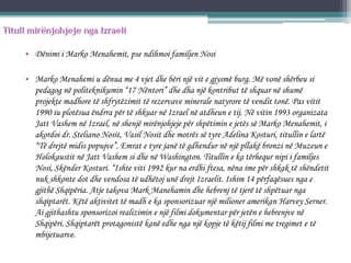 • Dënimi i Marko Menahemit, pse ndihmoi familjen Nosi
• Marko Menahemi u dënua me 4 vjet dhe bëri një vit e gjysmë burg. Më vonë shërbeu si
pedagog në politeknikumin “17 Nëntori” dhe dha një kontribut të shquar në shumë
projekte madhore të shfrytëzimit të rezervave minerale natyrore të vendit tonë. Pas vitit
1990 iu plotësua ëndrra për të shkuar në Izrael në atdheun e tij. Në vitin 1993 organizata
Jatt Vashem në Izrael, në shenjë mirënjohjeje për shpëtimin e jetës së Marko Menahemit, i
akordoi dr. Steliano Nosit, Vasil Nosit dhe motrës së tyre Adelina Kosturi, titullin e lartë
“Të drejtë midis popujve”. Emrat e tyre janë të gdhendur në një pllakë bronzi në Muzeun e
Holokaustit në Jatt Vashem si dhe në Washington. Titullin e ka tërhequr nipi i familjes
Nosi, Skënder Kosturi. “Ishte viti 1992 kur na erdhi ftesa, nëna ime për shkak të shëndetit
nuk shkonte dot dhe vendosa të udhëtoj unë drejt Izraelit. Ishim 14 përfaqësues nga e
gjithë Shqipëria. Atje takova Mark Manehamin dhe hebrenj të tjerë të shpëtuar nga
shqiptarët. Këtë aktivitet të madh e ka sponsorizuar një milioner amerikan Harvey Serner.
Ai gjithashtu sponsorizoi realizimin e një filmi dokumentar për jetën e hebrenjve në
Shqipëri. Shqiptarët protagonistë kanë edhe nga një kopje të këtij filmi me tregimet e të
mbijetuarve.
 
