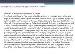 • Shqiptarët që strehuan në shtëpinë e tyre 26 hebrenj
• “.....Historia me hebrenjtë në fshatin Qarrishtë fillon në shtator të vitit 1943. "Dimri ishte tepër i
ashpër, sidomos në këtë zonë të largët malore dhe binte shumë dëborë", kujton Muhamet Biçaku. Për
javë të tëra 26 hebrenjtë u strehuan në dhomat e shtëpisë së Biçakajve, duke fjetur bashkë në ato pak
dhoma dhe duke ngrënë ato pak gjëra që kishte familja; kryesisht bukë misri, gjizë dhe pastërma (mish
të tharë). “Por miqtë ishin në besë. Zakoni, tradita e mikpritja e ka mikun të shenjtë dhe ata nuk
mund të dorëzoheshin në çfarëdo rrethane që të ishin”, rrëfen Muhameti, i cili në atë kohë ishte rreth
të 20-ave. “Nuk pranonin të rrinin pa punuar, megjithëse miku sado gjatë të jetë mysafir, në bazë të
kodit zakonor nuk duhet kurrsesi të punojë", vazhdon Biçaku. Pas çlirimit dhe pas gati dy vjetësh
qëndrimi në fshehtësi, 26 hebrenjtë mund të lëviznin dhe të iknin nga Qarrishta e largët. Ndarja nuk
ishte aspak e lehtë, madje e dhimbshme, pasi të gjithë ishin familjarizuar me njëri-tjetrin. Njëri nga
hebrenjtë, Majo Aurest, që tani jeton në Argjentinë, ka madje një kujtim tepër të rrallë nga Qarrishta
dhe Shqipëria. Gruaja e tij lindi një vajzë aty në shtëpinë e Biçakajve. Megjithatë, hebrenjtë që u
strehuan në Qarrishtë u shpërndanë nëpër botë, dikush në Rusi, një tjetër në Argjentinë, disa në
Amerikë dhe vetëm Rafael Faragi është sot në Haifa të Izraelit, në atdheun e hebrenjve…..”.
 