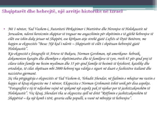 • Më 1 nëntor, Yad Vashem-i, Autoriteti Përkujtimor i Martirëve dhe Heronjve të Holokaustit në
Jerusalem, nderoi heroizmin shqiptar të treguar me angazhimin për shpëtimin e të gjithë hebrenjve të
cilët ose ishin duke jetuar në Shqipëri, ose kërkuan atje strehë gjatë Luftës së Dytë Botërore, me
hapjen se ekspozitës “Besa: Një kod i nderit – Shqiptarët të cilët i shpëtuan hebrenjtë gjatë
Holokaustit”.
Kjo ekspozitë e fotografit të Arteve të Bukura, Norman Gershman, një amerikano- hebraik,
dokumenton kurajën dhe dhembjen e shpëtimtarëve dhe të familjeve të tyre, rreth 65 për qind prej të
cilave ishin familje me besim mysliman dhe 35 për qind familje të besimit të krishterë, katolike dhe
ortodokse, të cilat shpëtuan mbi 2000 hebrenj nga vdekja e sigurt në duart e fashistëve italianë dhe
nazistëve gjermanë.
Siç tha përgjegjësja e ekspozitës së Yad Vashem-it, Yehudit Shendar, në fjalimin e mbajtur me rastin e
hapjes së kësaj ekspozite me 1 nëntor, Ekspozita e Norman Grshmanit është unik për disa aspekte.
“Fotografitë e tij të ndjeshme vejnë në spikamë një aspekt pak të njohur por të jashtëzakonshëm të
Holokaustit”. Veç kësaj, Shendari tha se ekspozita sjell në dritë “Rrëfimin e jashtëzakonshëm të
Shqipërisë – ku një komb i tërë, qeveria edhe populli, u vunë në mbrojtje të hebrenjve”.
 