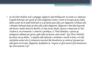 • Ja cila është rëndësia reale e përgjigjes shqiptare ndaj Holokaustit: Jo vetëm se u shpëtuan
të gjithë hebrenjtë, një veprim që e bën Shqipërinë vendin e vetëm të Evropës që pas luftës
kishte numër më të madh hebrenjsh se sa që kishte para lufte, por shqiptarët i strehuan dhe
i mbrojtën hebrenjtë kudo që ishin edhe jashtë Shqipërisë. Shqiptarët e bënë këtë kryesisht
mbi bazën e Kodit Moral të BESËS, të cilën Avner Shalev, kryetar i Drejtoratit të Yad
Vashem-it, në ceremoninë e 1 nëntorit e përshkroi, si “Vlerë themelore, e njeriut që
nënkupton ndihmën për tjetrin, qoftë edhe me koston e jetës tënde”. Kjo Vlerë e BESËS,
ka shtuar më tej Shalev, “e tejkalon edhe kulturën e arsimimin e nivelit të lartë, e të cilat
nuk kishin arritur dot të çrrënjosnin mizorinë dhe brutalitetin, jo vetëm në Gjermani por
edhe gjetiu në Evropë. Shqiptarët, konkludon ai, “treguan se çfarë mund të jetë humanizmi
kur arrin lartësitë e tij”.
 