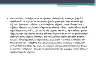 • Për Perëndimin, roli i shqiptarëve në shpëtimin e hebrenjve ka mbetur praktikisht i
panjohur edhe sot e kësaj dite, për arsye se ky rol u gropos për 46 vjet me radhë nga
diktatura komunisto-staliniste e Enver Hoxhës në Shqipëri. Bëmat dhe heroizmat e
sakrificës dhe tolerancës fetare të shqiptarëve u shtypën edhe nga Mareshali Tito në ish-
Jugosllavi (Kosovë, Mal i Zi, Maqedoni dhe Luginë e Preshevës), ku 3 milionë e gjysmë
shqiptarë përjetuan torturën, arrestin, dëbimin dhe gjenocidin për mbi një gjysmë shekulli.
Lidhje Qytetare Shqiptaro-Amerikane dhe Fondacioni Shqiptaro-Amerikan qëndrojnë
plotësisht përkrah parimit dhe shqetësimit të rëndësishëm të Norman Gershmanit për
demonstrimin, pas 11 shtatorit 2007, të faktit se ekzistojnë myslimanë të cilët i kanë
shpëtuar hebrenjtë dhe po kaq shumë na shqetëson edhe vazhdimi i mbajtjes nën dry dhe
shtrembërimi e shfytyrimi i historisë e kulturës shqiptare dhe realitetit, veprime këto që e
rrezikojnë popullin shqiptar.
 