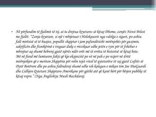 • Në përfundim të fjalimit të tij, ai iu drejtua kryetares së kësaj Dhome, zonjës Nensi Pelosi
me fjalët: “Zonja kryetare, si një i mbijetuar i Holokaustit nga vdekja e sigurt, po ashtu
falë mirësisë së të huajve, popullit shqiptar i jam pafundësisht mirënjohës për guximin,
sakrificën dhe fisnikërinë e treguar duke e rrezikuar edhe jetën e tyre për të fshehur e
mbrojtur aq shumë hebrenj gjatë njërës ndër orët më të errëta të historisë së kësaj bote.
Më në fund më lumturon fakti që kjo ekspozitë po vë në pah e po nxjerr në dritë
mirënjohjen që e meriton Shqipëria për rolin tejet vital të qytetarëve të saj gjatë Luftës së
Dytë Botërore dhe po ashtu falënderoj shumë edhe ish-kolegun e mikun tim Joe DioGuardi
dhe Lidhjen Qytetare Shqiptaro-Amerikane për gjithë atë që kanë bërë për bërjen publike të
kësaj vepre.” (Nga Anglishtja Musli Bazhdaraj;
 