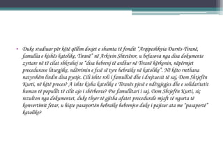 • Duke studiuar për këtë qëllim dosjet e shumta të fondit “Arqipeshkvia Durrës-Tiranë,
famullia e kishës katolike, Tiranë” në Arkivin Shtetëror, u befasova nga disa dokumente
zyrtare në të cilat shkruhej se “disa hebrenj të ardhur në Tiranë kërkonin, nëpërmjet
procedurave liturgjike, ndërrimin e fesë së tyre hebraike në katolike”. Në këto rrethana
natyrshëm lindin disa pyetje. Cili ishte roli i famullisë dhe i drejtuesit të saj, Dom Shtjefën
Kurti, në këtë proces? A ishte kisha katolike e Tiranës pjesë e ndërgjegjes dhe e solidaritetit
human të popullit të cilit ajo i shërbente? Pse famullitari i saj, Dom Shtjefën Kurti, siç
rezulton nga dokumentet, duke thyer të gjitha afatet procedurale mjaft të ngurta të
konvertimit fetar, u hiqte pasaportën hebraike hebrenjve duke i pajisur ata me “pasaportë”
katolike?
 