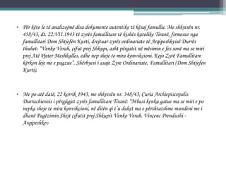 • Për këto le të analizojmë disa dokumente autentike të kësaj famullie. Me shkresën nr.
458/43, dt. 22.VII.1943 të zyrës famullitare të kishës katolike Tiranë, firmosur nga
famullitari Dom Shtjefën Kurti, drejtuar zyrës ordinariate të Arqipeshkvisë Durrës
thuhet: “Venko Verah, çifut prej Shkupi, asht përgatit në mësimin e fes sonë ma se miri
prej Atë Pjeter Meshkalles, edhe nep sheje te mira konvikcioni. Kejo Zyrë Famullitare
kërkon leje me e pagzue”. Shërbyesi i asaje Zyre Ordinariate, Famullitari (Dom Shtjefen
Kurti).
• Me po atë datë, 22 korrik 1943, me shkresën nr. 348/43, Curia Archiepiscopalis
Durrachiensis i përgjigjet zyrës famullitare Tiranë: “Mbasi kenka gatue ma se miri e po
nepka sheje te mira konvikcioni, në ditën qi t’u duket ma e përshtatshme mundeni me i
dhanë Pagëzimin Shejt çifutit prej Shkupit Venko Verah. Vinçenc Prendushi -
Arqipeshkev
 
