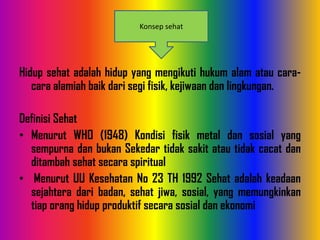 Hidup sehat adalah hidup yang mengikuti hukum alam atau cara-
cara alamiah baik dari segi fisik, kejiwaan dan lingkungan.
Definisi Sehat
• Menurut WHO (1948) Kondisi fisik metal dan sosial yang
sempurna dan bukan Sekedar tidak sakit atau tidak cacat dan
ditambah sehat secara spiritual
• Menurut UU Kesehatan No 23 TH 1992 Sehat adalah keadaan
sejahtera dari badan, sehat jiwa, sosial, yang memungkinkan
tiap orang hidup produktif secara sosial dan ekonomi
Konsep sehat
 