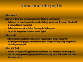 Macam-macam sehat yang lain
Sehat Mental
Beberapa kriteria yang harus dipenuhi untuk dikatakan sehat mental :
- Ia hrs merasa puas dengan dirinya sendiri, bahagia, gembira ria, & tenang. Tidak konflik
& menyalahkan dirinya sendiri
- Ia hrs dpt menyesuaikan dirinya dg orang dlm lingkunganya
- Ia hrs dpt mengendalikan dirinya sendiri dg baik
Sehat social
- Lebih Menekankan pada kemampuan untuk hidup bersama dengan masyarakat
dilingkunganya dengan penuh rasa kebersamaan, tolong menolong, saling menghormati
dan saling menghargai
Sehat spiritual
- Manusia sebagai makhluk yg berbudaya dan berakal akan merasakan ketidaklengkapan
dari cara hidupnya tanpa pegangan kepada sesuatu yang bukan fisik, mental atau sosial
tapi super natural
 