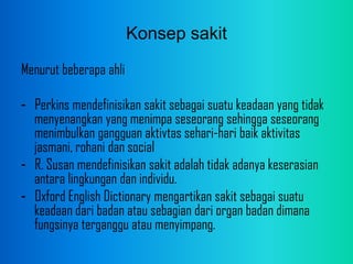 Konsep sakit
Menurut beberapa ahli
- Perkins mendefinisikan sakit sebagai suatu keadaan yang tidak
menyenangkan yang menimpa seseorang sehingga seseorang
menimbulkan gangguan aktivtas sehari-hari baik aktivitas
jasmani, rohani dan social
- R. Susan mendefinisikan sakit adalah tidak adanya keserasian
antara lingkungan dan individu.
- Oxford English Dictionary mengartikan sakit sebagai suatu
keadaan dari badan atau sebagian dari organ badan dimana
fungsinya terganggu atau menyimpang.
 