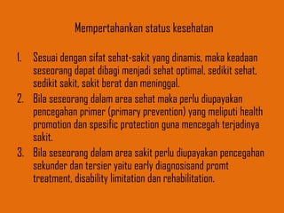 Mempertahankan status kesehatan
1. Sesuai dengan sifat sehat-sakit yang dinamis, maka keadaan
seseorang dapat dibagi menjadi sehat optimal, sedikit sehat,
sedikit sakit, sakit berat dan meninggal.
2. Bila seseorang dalam area sehat maka perlu diupayakan
pencegahan primer (primary prevention) yang meliputi health
promotion dan spesific protection guna mencegah terjadinya
sakit.
3. Bila seseorang dalam area sakit perlu diupayakan pencegahan
sekunder dan tersier yaitu early diagnosisand promt
treatment, disability limitation dan rehabilitation.
 