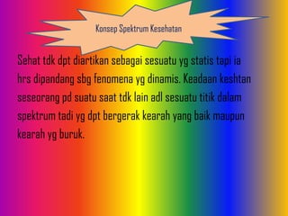 Sehat tdk dpt diartikan sebagai sesuatu yg statis tapi ia
hrs dipandang sbg fenomena yg dinamis. Keadaan keshtan
seseorang pd suatu saat tdk lain adl sesuatu titik dalam
spektrum tadi yg dpt bergerak kearah yang baik maupun
kearah yg buruk.
Konsep Spektrum Kesehatan
 