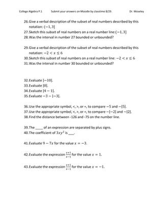 College Algebra P.1 Submit your answers on Moodle by classtime 8/29. Dr. Moseley
26.Give a verbal description of the subset of real numbers described by this
notation:
27.Sketch this subset of real numbers on a real number line:
28.Was the interval in number 27 bounded or unbounded?
29.Give a verbal description of the subset of real numbers described by this
notation:
30.Sketch this subset of real numbers on a real number line:
31.Was the interval in number 30 bounded or unbounded?
32.Evaluate | |
33.Evaluate | |
34.Evaluate | |
35.Evaluate | |
36.Use the appropriate symbol, <, >, or =, to compare and | |.
37.Use the appropriate symbol, <, >, or =, to compare | | and | |.
38.Find the distance between -126 and -75 on the number line.
39.The ____ of an expression are separated by plus signs.
40.The coefficient of is ___.
41.Evaluate for the value .
42.Evaluate the expression for the value
43.Evaluate the expression for the value
 