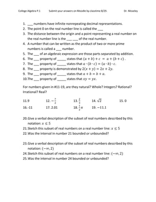 College Algebra P.1 Submit your answers on Moodle by classtime 8/29. Dr. Moseley
1. ___ numbers have infinite nonrepeating decimal representations.
2. The point 0 on the real number line is called the ___
3. The distance between the origin and a point representing a real number on
the real number line is the ___ ___ of the real number.
4. A number that can be written as the product of two or more prime
numbers is called a ___ number.
5. The ___ of an algebraic expression are those parts separated by addition.
6. The ___ property of _____ states that .
7. The ___ property of _____ states that .
8. The ___ property is demonstrated by
9. The ___ property of _____ states that .
10.The ___ property of _____ states that .
For numbers given in #11-19, are they natural? Whole? Integers? Rational?
Irrational? Real?
11.9 12. 13. 14. √ 15. 0
16.-11 17. 2.01 18. 19.
20.Give a verbal description of the subset of real numbers described by this
notation:
21.Sketch this subset of real numbers on a real number line:
22.Was the interval in number 21 bounded or unbounded?
23.Give a verbal description of the subset of real numbers described by this
notation:
24.Sketch this subset of real numbers on a real number line:
25.Was the interval in number 24 bounded or unbounded?
 