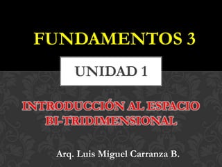 FUNDAMENTOS 3
UNIDAD 1
INTRODUCCIÓN AL ESPACIO
BI-TRIDIMENSIONAL
Arq. Luis Miguel Carranza B.
 