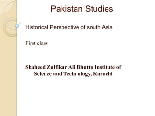 Pakistan Studies
Historical Perspective of south Asia
First class
Shaheed Zulfikar Ali Bhutto Institute of
Science and Technology, Karachi
 