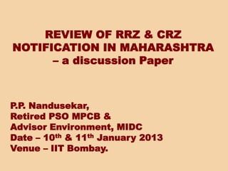 REVIEW OF RRZ & CRZ
NOTIFICATION IN MAHARASHTRA
– a discussion Paper
P.P. Nandusekar,
Retired PSO MPCB &
Advisor Environment, MIDC
Date – 10th & 11th January 2013
Venue – IIT Bombay.
 