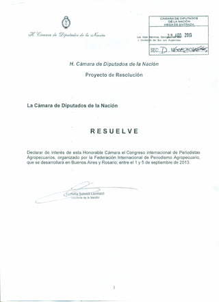 Las Islas
y Sandw
CAMARA DE OIPUTA!Xl$
DE I..A NACiÓN
MESA DE ENTFMOA
l1alvinas. GeorJa~d;' D. 2013
i h del Sur son Argentinas
J) ~ n ~/
SEC:.... ...N . ~O~ .......~
H. Cámara de Diputedos de la Nación
Proyecto de Resolución
La Cámara de Diputados de la Nación
RESUELVE
Declarar de interés de esta Honorable Cámara el Congreso internacional de Periodistas
Agropecuarios, organizado por la Federación Internacional de Periodismo Agropecuario,
que se desarrollará en Buenos Aires y Rosario, entre el 1 y 5 de septiembre de 2013.
L--·- _.---
 