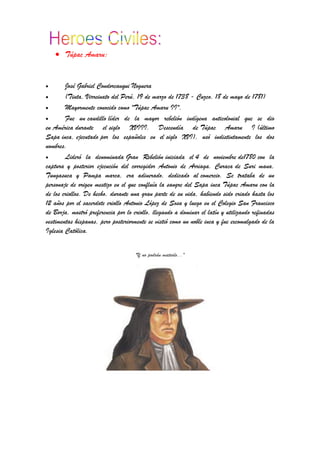 Túpac Amaru:
José Gabriel Condorcanqui Noguera
(Tinta, Virreinato del Perú, 19 de marzo de 1738 - Cuzco, 18 de mayo de 1781)
Mayormente conocido como "Túpac Amaru II".
Fue un caudillo líder de la mayor rebelión indígena anticolonial que se dio
en América durante el siglo XVIII. Descendía de Túpac Amaru I (último
Sapa inca, ejecutado por los españoles en el siglo XVI), usó indistintamente los dos
nombres.
Lideró la denominada Gran Rebelión iniciada el 4 de noviembre de1780 con la
captura y posterior ejecución del corregidor Antonio de Arriaga. Curaca de Suri mana,
Tungasuca y Pampa marca, era adinerado, dedicado al comercio. Se trataba de un
personaje de origen mestizo en el que confluía la sangre del Sapa inca Túpac Amaru con la
de los criollos. De hecho, durante una gran parte de su vida, habiendo sido criado hasta los
12 años por el sacerdote criollo Antonio López de Sosa y luego en el Colegio San Francisco
de Borja, mostró preferencia por lo criollo, llegando a dominar el latín y utilizando refinadas
vestimentas hispanas, pero posteriormente se vistió como un noble inca y fue excomulgado de la
Iglesia Católica.
"Y no podrán matarlo..."
 