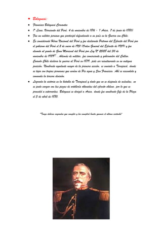 Bolognesi:
Francisco Bolognesi Cervantes
(* Lima, Virreinato del Perú, 4 de noviembre de 1816 - † Arica, 7 de junio de 1880)
Fue un militar peruano que participó defendiendo a su país en la Guerra con Chile.
Es considerado Héroe Nacional del Perú y fue declarado Patrono del Ejército del Perú por
el gobierno del Perú el 2 de enero de 1951 (Orden General del Ejército de 1959) y fue
elevado al grado de Gran Mariscal del Perú por Ley Nº 25128 del 30 de
noviembre de 1989[1]
. Además de militar, fue comerciante y gobernador del Callao.
Cuando Chile declara la guerra al Perú en 1879, pide ser reinstaurado en su antigua
posición. Nombrado ayudante mayor de la primera sección, es enviado a Tarapacá, donde
se topa con tropas peruanas que venían de Pis agua y San Francisco. Ahí es ascendido y
comanda la tercera división.
Lograda la victoria en la batalla de Tarapacá y dado que no se disponía de acémilas, no
se pudo cargar con las piezas de artillería obtenidas del ejército chileno, por lo que se
procedió a enterrarlas. Bolognesi se dirigió a Arica, donde fue nombrado Jefe de la Plaza
el 3 de abril de 1880.
"Tengo deberes sagrados que cumplir y los cumpliré hasta quemar el ultimo cartucho"
 