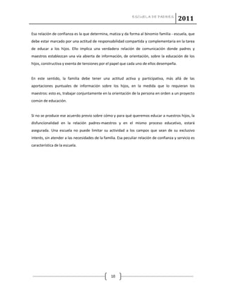 ESCUELA DE PADRES
2011
10
Esa relación de confianza es la que determina, matiza y da forma al binomio familia - escuela, que
debe estar marcado por una actitud de responsabilidad compartida y complementaria en la tarea
de educar a los hijos. Ello implica una verdadera relación de comunicación donde padres y
maestros establezcan una vía abierta de información, de orientación, sobre la educación de los
hijos, constructiva y exenta de tensiones por el papel que cada uno de ellos desempeña.
En este sentido, la familia debe tener una actitud activa y participativa, más allá de las
aportaciones puntuales de información sobre los hijos, en la medida que lo requieran los
maestros: esto es, trabajar conjuntamente en la orientación de la persona en orden a un proyecto
común de educación.
Si no se produce ese acuerdo previo sobre cómo y para qué queremos educar a nuestros hijos, la
disfuncionalidad en la relación padres-maestros y en el mismo proceso educativo, estará
asegurada. Una escuela no puede limitar su actividad a los campos que sean de su exclusivo
interés, sin atender a las necesidades de la familia. Esa peculiar relación de confianza y servicio es
característica de la escuela.
 