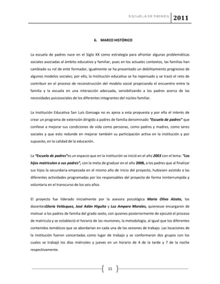 ESCUELA DE PADRES
2011
11
6. MARCO HISTÓRICO
La escuela de padres nace en el Siglo XX como estrategia para afrontar algunas problemáticas
sociales asociadas al ámbito educativo y familiar, pues en los actuales contextos, las familias han
cambiado su rol de ente formador, igualmente se ha presentado un debilitamiento progresivo de
algunos modelos sociales; por ello, la Institución educativa se ha repensado y se trazó el reto de
contribuir en el proceso de reconstrucción del modelo social propiciando el encuentro entre la
familia y la escuela en una interacción adecuada, sensibilizando a los padres acerca de las
necesidades psicosociales de los diferentes integrantes del núcleo familiar.
La Institución Educativa San Luís Gonzaga no es ajena a esta propuesta y por ello el interés de
crear un programa de extensión dirigido a padres de familia denominado “Escuela de padres” que
conlleve a mejorar sus condiciones de vida como personas, como padres y madres, como seres
sociales y que esto redunde en mejorar también su participación activa en la institución y por
supuesto, en la calidad de la educación.
La “Escuela de padres”es un espacio que en la institución se inició en el año 2003 con el lema: “Los
hijos matriculan a sus padres”, con la meta de graduar en el año 2008, a los padres que al finalizar
sus hijos la secundaria empezada en el mismo año de inicio del proyecto, hubiesen asistido a las
diferentes actividades programadas por los responsables del proyecto de forma ininterrumpida y
voluntaria en el transcurso de los seis años.
El proyecto fue liderado inicialmente por la asesora psicológica María Oliva Alzate, los
docentesGloria Velásquez, José Adán Higuita y Luz Amparo Morales, quienesse encargaron de
motivar a los padres de familia del grado sexto, con quienes posteriormente de ejecutó el proceso
de matrícula y se estableció el horario de las reuniones, la metodología, al igual que los diferentes
contenidos temáticos que se abordarían en cada una de las sesiones de trabajo. Las locaciones de
la institución fueron concertadas como lugar de trabajo y se conformaron dos grupos con los
cuales se trabajó los días miércoles y jueves en un horario de 4 de la tarde y 7 de la noche
respectivamente.
 