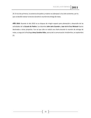 ESCUELA DE PADRES
2011
13
24. En las dos primeras, la asistencia de padres y madres no sobrepasó a los siete asistentes, por lo
que se decidió realizar la tercera durante la reunión de entrega de notas.
AÑO 2010: Durante el año 2010 no se dispuso de ningún espacio para planeación o desarrollo de las
actividades de la Escuela de Padres. Los docentes John Jairo Guzmán y Juan de la Cruz Metaute fueron
destinados a otros proyectos. Fue así que sólo se realizó una charla durante la reunión de entrega de
notas, a cargo de la Psicóloga Anny Carolina Vélez, acerca de la comunicación intrafamiliar, en septiembre
23.
 