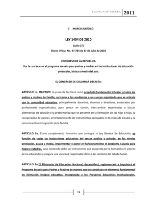 ESCUELA DE PADRES
2011
14
7. MARCO JURÍDICO
LEY 1404 DE 2010
(Julio 27)
Diario Oficial No. 47.783 de 27 de julio de 2010
CONGRESO DE LA REPÚBLICA
Por la cual se crea el programa escuela para padres y madres en las instituciones de educación
preescolar, básica y media del país.
EL CONGRESO DE COLOMBIA DECRETA:
ARTÍCULO 1o. OBJETIVO. La presente ley tiene como propósito fundamental integrar a todos los
padres y madres de familia, así como a los acudientes a un cuerpo organizado que se articule
con la comunidad educativa, principalmente docentes, alumnos y directivos, asesorados por
profesionales especializados, para pensar en común, intercambiar experiencias y buscar
alternativas de solución a la problemática que se presente en la formación de los hijos e hijas, la
recuperación de valores, el fortalecimiento de instrumentos adecuados en técnicas de estudio y la
comunicación e integración de la familia.
ARTÍCULO 2o. Como complemento formativo que consagra la Ley General de Educación, es
función de todas las instituciones educativas del sector público y privado, en los niveles
preescolar, básica y media, implementar y poner en funcionamiento el programa Escuela para
Padres y Madres, cuyo contenido debe ser instrumento que propenda por la formación en valores
de los educandos y asegure una sociedad responsable dentro del contexto del Estado Social.
ARTÍCULO 3o.El Ministerio de Educación Nacional, desarrollará, reglamentará e impulsará el
Programa Escuela para Padres y Madres de manera que se constituya en elemento fundamental
en formación integral educativa, incorporado a los Proyectos Educativos Institucionales,
 