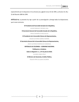 ESCUELA DE PADRES
2011
15
especialmente por lo dispuesto en los artículos 7o y 139 de la Ley 115 de 1994, y artículos 14, 30 y
31 del Decreto 1860 de 1994.
ARTÍCULO 4o. La presente ley rige a partir de su promulgación y deroga todas las disposiciones
que le sean contrarias.
El Presidente del honorable Senado de la República,
JAVIER ENRIQUE CÁCERES LEAL.
El Secretario General del honorable Senado de la República,
EMILIO RAMÓN OTERO DAJUD.
El Presidente de la honorable Cámara de Representantes,
ÉDGAR ALFONSO GÓMEZ ROMÁN.
El Secretario General de la honorable Cámara de Representantes,
JESÚS ALFONSO RODRÍGUEZ CAMARGO.
REPÚBLICA DE COLOMBIA – GOBIERNO NACIONAL
Publíquese y cúmplase.
Dada en Bogotá D. C., a 27 de julio de 2010.
ÁLVARO URIBE VÉLEZ
El Ministro de Hacienda y Crédito Público,
ÓSCAR IVÁN ZULUAGA ESCOBAR.
 