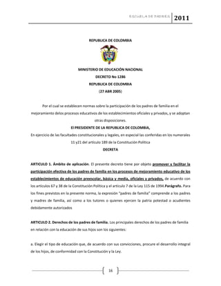 ESCUELA DE PADRES
2011
16
REPUBLICA DE COLOMBIA
MINISTERIO DE EDUCACIÓN NACIONAL
DECRETO No 1286
REPUBLICA DE COLOMBIA
(27 ABR 2005)
Por el cual se establecen normas sobre la participación de los padres de familia en el
mejoramiento delos procesos educativos de los establecimientos oficiales y privados, y se adoptan
otras disposiciones.
El PRESIDENTE DE LA REPUBLICA DE COLOMBIA,
En ejercicio de las facultades constitucionales y legales, en especial las conferidas en los numerales
11 y21 del artículo 189 de la Constitución Política
DECRETA
ARTICULO 1. Ámbito de aplicación. El presente decreto tiene por objeto promover y facilitar la
participación efectiva de los padres de familia en los procesos de mejoramiento educativo de los
establecimientos de educación preescolar, básica y media, oficiales y privados, de acuerdo con
los artículos 67 y 38 de la Constitución Política y el artículo 7 de la Ley 115 de 1994.Parágrafo. Para
los fines previstos en la presente norma, la expresión “padres de familia” comprende a los padres
y madres de familia, así como a los tutores o quienes ejercen la patria potestad o acudientes
debidamente autorizados
ARTICULO 2. Derechos de los padres de familia. Los principales derechos de los padres de familia
en relación con la educación de sus hijos son los siguientes:
a. Elegir el tipo de educación que, de acuerdo con sus convicciones, procure el desarrollo integral
de los hijos, de conformidad con la Constitución y la Ley.
 
