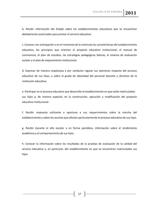 ESCUELA DE PADRES
2011
17
b. Recibir información del Estado sobre los establecimientos educativos que se encuentran
debidamente autorizados para prestar el servicio educativo.
c. Conocer con anticipación o en el momento de la matrícula las características del establecimiento
educativo, los principios que orientan el proyecto educativo institucional, el manual de
convivencia, el plan de estudios, las estrategias pedagógicas básicas, el sistema de evaluación
escolar y el plan de mejoramiento institucional.
d. Expresar de manera respetuosa y por conducto regular sus opiniones respecto del proceso
educativo de sus hijos, y sobre el grado de idoneidad del personal docente y directivo de la
institución educativa.
e. Participar en el proceso educativo que desarrolle el establecimiento en que están matriculados
sus hijos y, de manera especial, en la construcción, ejecución y modificación del proyecto
educativo institucional.
f. Recibir respuesta suficiente y oportuna a sus requerimientos sobre la marcha del
establecimiento y sobre los asuntos que afecten particularmente el proceso educativo de sus hijos.
g. Recibir durante el año escolar y en forma periódica, información sobre el rendimiento
académico y el comportamiento de sus hijos.
h. Conocer la información sobre los resultados de la pruebas de evaluación de la calidad del
servicio educativo y, en particular, del establecimiento en que se encuentran matriculados sus
hijos.
 