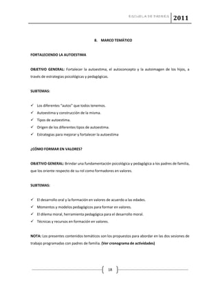 ESCUELA DE PADRES
2011
18
8. MARCO TEMÁTICO
FORTALECIENDO LA AUTOESTIMA
OBJETIVO GENERAL: Fortalecer la autoestima, el autoconcepto y la autoimagen de los hijos, a
través de estrategias psicológicas y pedagógicas.
SUBTEMAS:
 Los diferentes “autos” que todos tenemos.
 Autoestima y construcción de la misma.
 Tipos de autoestima.
 Origen de los diferentes tipos de autoestima.
 Estrategias para mejorar y fortalecer la autoestima
¿CÓMO FORMAR EN VALORES?
OBJETIVO GENERAL: Brindar una fundamentación psicológica y pedagógica a los padres de familia,
que los oriente respecto de su rol como formadores en valores.
SUBTEMAS:
 El desarrollo oral y la formación en valores de acuerdo a las edades.
 Momentos y modelos pedagógicos para formar en valores.
 El dilema moral, herramienta pedagógica para el desarrollo moral.
 Técnicas y recursos en formación en valores.
NOTA: Los presentes contenidos temáticos son los propuestos para abordar en las dos sesiones de
trabajo programadas con padres de familia. (Ver cronograma de actividades)
 