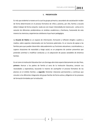 ESCUELA DE PADRES
2011
4
1. PRESENTACIÓN
Es más que evidente la manera en la cual los grupos primario y secundario de socialización inciden
de forma determinante en el proceso formativo de niños y jóvenes, por ello, familia y escuela
deben trabajar de forma conjunta (cada vez con mayor intensidad)y de manera pro - activa en la
solución de diferentes problemáticas en ámbitos académicos y familiares; fusionando de esta
manera las vivencias y experiencias cotidianas al que hacer pedagógico.
La Escuela de Padres es un espacio de información, formación y reflexión dirigido a padres y
madres, sobre aspectos relacionados con las funciones paternales. Es un recurso de apoyo a las
familias para que puedan desarrollar adecuadamente sus funciones educativas y socializadoras, y
superar situaciones de necesidad y riesgo social; es un programa de carácter preventivo que
pretende contribuir a modificar conductas y a la adquisición de pautas saludables de dinámica
familiar.
Es así como la Institución Educativa San Luís Gonzaga abre éste espacio básicamente con dos fines,
primero: Acercar a los padres de familia al seno de la Institución Educativa, conocer sus
necesidades y expectativas, buscando la manera de acompañar el proceso formativo de los
jóvenes en el ámbito familiar, y segundo: fomentar relaciones permanentes y continuas que
vinculen a los diferentes integrantes del grupo familiar de forma activa y diligente en los procesos
de formación brindados por la institución.
 