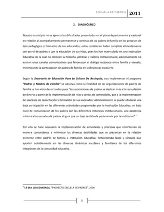 ESCUELA DE PADRES
2011
5
2. DIAGNÓSTICO
Nuestro municipio no es ajeno a las dificultades presentadas en el plano departamental y nacional
en relación al acompañamiento permanente y continuo de los padres de familia en los procesos de
tipo pedagógico y formativo de los educandos; estos consideran haber cumplido eficientemente
con su rol de padres y con la educación de sus hijos, pues los han matriculado en una Institución
Educativa de la cual no conocen su filosofía, políticas y valores institucionales; adicionalmente no
existen unos canales comunicativos que favorezcan el diálogo recíproco entre familia y escuela,
minimizando la participación de padres de familia en la dinámicas escolares.
Según la Secretaría de Educación Para La Cultura De Antioquia, tras implementar el programa
“Padres y Madres de Familia” se observa como la finalidad de las organizaciones de padres de
familia se han visto desvirtuadas pues “Las asociaciones de padres se dedican más a la recaudación
de dineros a partir de la implementación de rifas y ventas de comestibles, que a la implementación
de procesos de capacitación y formación de sus asociados; adicionalmente se puede observar una
baja participación en las diferentes actividades programadas por la Institución Educativa, un bajo
nivel de comunicación de los padres con las diferentes instancias institucionales, una asistencia
mínima a las escuelas de padres al igual que un bajo sentido de pertenencia por la institución”1
Por ello se hace necesario la implementación de actividades y procesos que contribuyan de
manera contundente a minimizar las diversas debilidades que se presentan en la relación
existente entre padres de familia e Institución Educativa; fortaleciendo lazos y vínculos que
aporten notablemente en las diversas dinámicas escolares y familiares de los diferentes
integrantes de la comunidad educativa.
1
I.E SAN LUIS GANZAGA. “PROYECTO ESCUELA DE PADRES”. 2006
 
