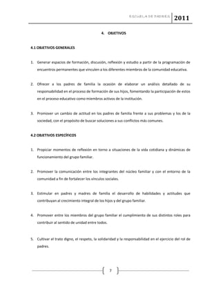 ESCUELA DE PADRES
2011
7
4. OBJETIVOS
4.1 OBJETIVOS GENERALES
1. Generar espacios de formación, discusión, reflexión y estudio a partir de la programación de
encuentros permanentes que vinculen a los diferentes miembros de la comunidad educativa.
2. Ofrecer a los padres de familia la ocasión de elaborar un análisis detallado de su
responsabilidad en el proceso de formación de sus hijos, fomentando la participación de estos
en el proceso educativo como miembros activos de la institución.
3. Promover un cambio de actitud en los padres de familia frente a sus problemas y los de la
sociedad, con el propósito de buscar soluciones a sus conflictos más comunes.
4.2 OBJETIVOS ESPECÍFICOS
1. Propiciar momentos de reflexión en torno a situaciones de la vida cotidiana y dinámicas de
funcionamiento del grupo familiar.
2. Promover la comunicación entre los integrantes del núcleo familiar y con el entorno de la
comunidad a fin de fortalecer los vínculos sociales.
3. Estimular en padres y madres de familia el desarrollo de habilidades y actitudes que
contribuyan al crecimiento integral de los hijos y del grupo familiar.
4. Promover entre los miembros del grupo familiar el cumplimiento de sus distintos roles para
contribuir al sentido de unidad entre todos.
5. Cultivar el trato digno, el respeto, la solidaridad y la responsabilidad en el ejercicio del rol de
padres.
 