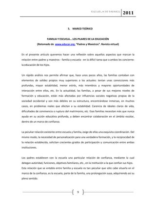 ESCUELA DE PADRES
2011
9
5. MARCO TEÓRICO
FAMILIA Y ESCUELA… LOS PILARES DE LA EDUCACIÓN
(Retomado de www.educar.org. “Padres y Maestros”. Revista virtual)
En el presente artículo queremos hacer una reflexión sobre aquellos aspectos que marcan la
relación entre padres y maestros - familia y escuela - en la difícil tarea que a ambos les concierne:
la educación de los hijos.
Un rápido análisis nos permite afirmar que, hace unos pocos años, las familias contaban con
elementos de solidez propios muy superiores a los actuales: tenían unas convicciones más
profundas, mayor estabilidad, menor estrés, más miembros y mayores oportunidades de
interacción entre ellos, etc. En la actualidad, las familias, a pesar de sus mejores niveles de
formación y educación, están más afectadas por influencias sociales negativas propias de la
sociedad occidental y son más débiles en su estructura, encontrándose inmersas, en muchos
casos, en problemas reales que afectan a su estabilidad. Carencia de ideales claros de vida,
dificultades de convivencia o ruptura del matrimonio, etc. Esas familias necesitan más que nunca
ayuda en su acción educativa profunda, y deben encontrar colaboración en el ámbito escolar,
dentro de un marco de confianza.
La peculiar relación existente entre escuela y familia, exige de ellas una exquisita coordinación. Del
mismo modo, la necesidad de personalización para una verdadera formación, y la reciprocidad de
la relación establecida, solicitan crecientes grados de participación y comunicación entre ambas
instituciones.
Los padres establecen con la escuela una particular relación de confianza, mediante la cual
delegan autoridad, funciones, objetivos familiares, etc., en la institución a la que confían sus hijos.
Esta relación que se entabla entre familia y escuela es tan peculiar que sólo cabe situarla en el
marco de la confianza, es la escuela, parte de la familia, una prolongación suya, adquiriendo así su
pleno sentido.
 