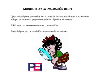 MONITOREO Y LA EVALUACIÓN DEL PEI
Oportunidad para que todos los actores de la comunidad educativa evalúen
el logro de las metas propuestas y de los objetivos alcanzados.
El PEI es un proceso en constante construcción.
Parte del proceso de rendición de cuentas de los actores.
 