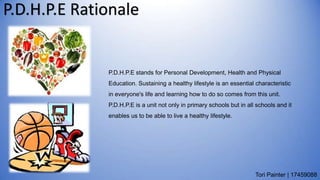 P.D.H.P.E Rationale
P.D.H.P.E stands for Personal Development, Health and Physical
Education. Sustaining a healthy lifestyle is an essential characteristic
in everyone's life and learning how to do so comes from this unit.
P.D.H.P.E is a unit not only in primary schools but in all schools and it
enables us to be able to live a healthy lifestyle.
Tori Painter | 17459088
 