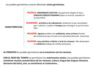 Los pueblos germánicos crearon diferentes reinos germánicos
- POLÍTICA: MONARQUÍA ELECTIVA ( los guerreros elegían al rey) y
DERECHO CONSUETUDINARIO (leyes no escritas, basadas en
la costumbre)
CARACTERÍSTICAS
- ECONOMÍA: primitiva y de subsistencia: producían lo que necesitaban
para subsistir y usaban el trueque para conseguir lo que les hacía
falta.
- RELIGIÓN: algunos pueblos eran politeístas, otros arrianos (herejía
del cristianismo que no cree en la naturaleza divina de Jesucristo)
- CULTURA: muy primitiva e inferior a la de los romanos. Sólo destacaban
en orfebrería (trabajo de metales preciosos).
AL PRINCIPIO los pueblos germánicos no se mezclaron con los romanos
CON EL PASO DEL TIEMPO se permitieron los matrimonios mixtos y los pueblos germánicos
asimilaron muchas características de los romanos: cultura, lengua (las lenguas romances
derivaron del latín), arte, se convirtieron al cristianismo…