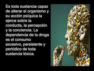 Es toda sustancia capaz
de alterar el organismo y
su acción psíquica la
ejerce sobre la
conducta, la percepción
y la conciencia. La
dependencia de la droga
es el consumo
excesivo, persistente y
periódico de toda
sustancia tóxica.

 
