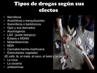 Tipos de drogas según sus
efectos
• Narcóticos
• Ansiolíticos o tranquilizantes
• Somníferos o barbitúricos
• Opio y sus derivados
• Alucinógenos
• LSD (acido lisérgico)
• Éxtasis o MDMA
• Metanfetaminas
• MDA
• Cannabis-hachis-marihuana
• Estimulantes vegetales
(El café, té, el mate, el caco, el betel y la coca)
• La coca
• La cocaína
• anfetaminas

 